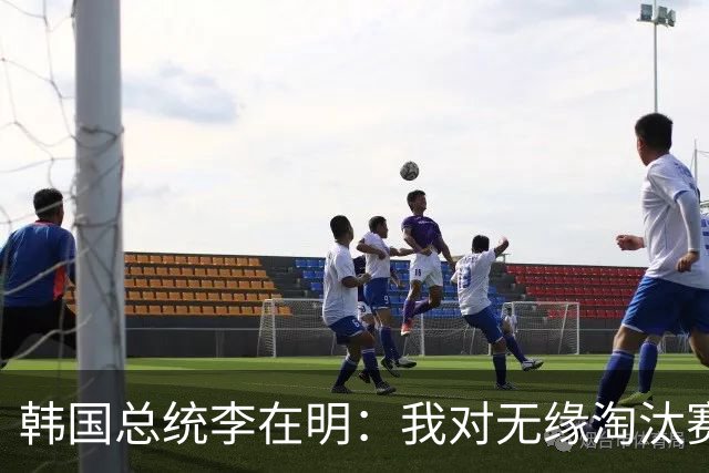 韩国总统李在明：我对无缘淘汰赛这个结果感到无比困惑和荒谬
